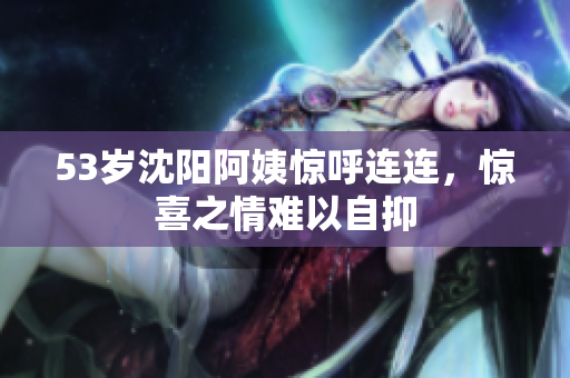 53岁沈阳阿姨惊呼连连，惊喜之情难以自抑