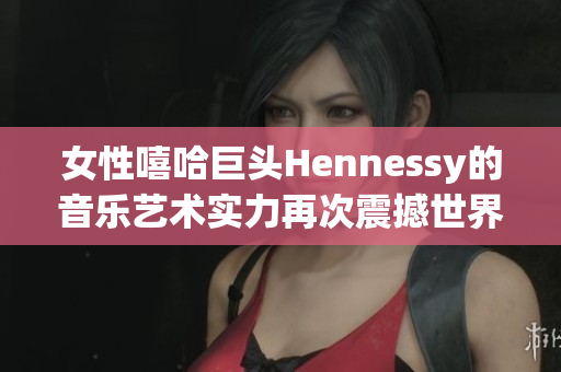 女性嘻哈巨头Hennessy的音乐艺术实力再次震撼世界