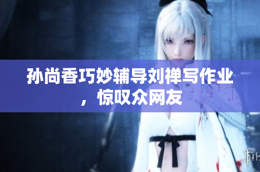 孙尚香巧妙辅导刘禅写作业，惊叹众网友