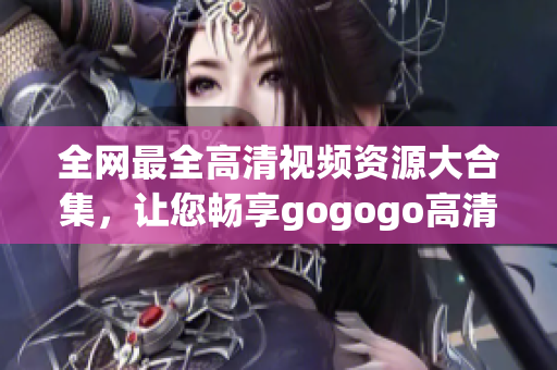 全网最全高清视频资源大合集，让您畅享gogogo高清！