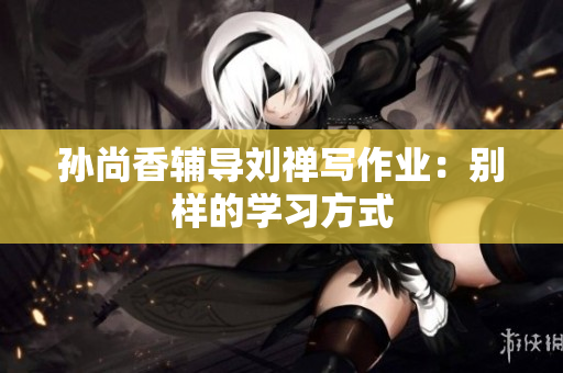 孙尚香辅导刘禅写作业：别样的学习方式