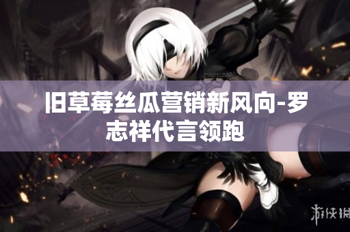 旧草莓丝瓜营销新风向-罗志祥代言领跑