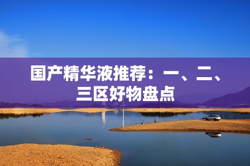 国产精华液推荐：一、二、三区好物盘点