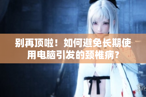 别再顶啦！如何避免长期使用电脑引发的颈椎病？