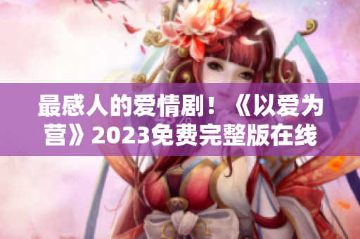 最感人的爱情剧！《以爱为营》2023免费完整版在线观看