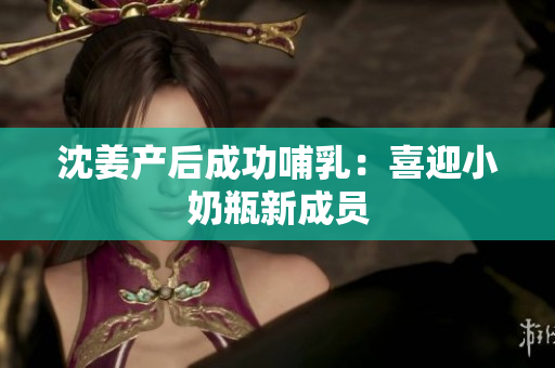 沈姜产后成功哺乳：喜迎小奶瓶新成员