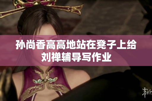 孙尚香高高地站在凳子上给刘禅辅导写作业