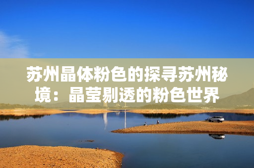 苏州晶体粉色的探寻苏州秘境：晶莹剔透的粉色世界