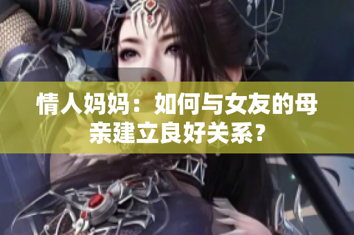 情人妈妈：如何与女友的母亲建立良好关系？