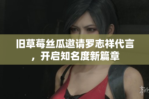 旧草莓丝瓜邀请罗志祥代言，开启知名度新篇章