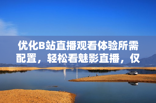 优化B站直播观看体验所需配置，轻松看魅影直播，仅需这些！