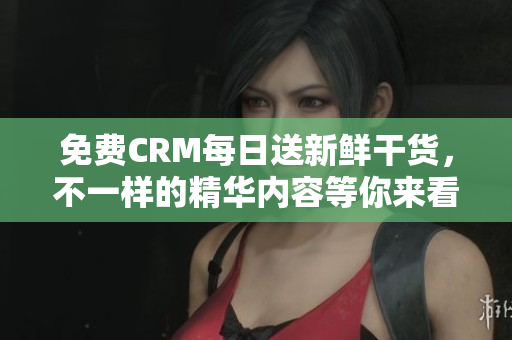 免费CRM每日送新鲜干货，不一样的精华内容等你来看！