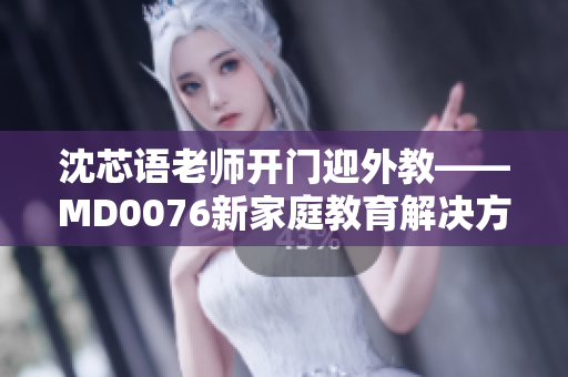 沈芯语老师开门迎外教——MD0076新家庭教育解决方案