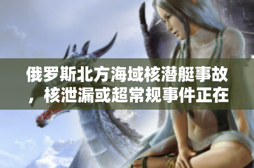 俄罗斯北方海域核潜艇事故，核泄漏或超常规事件正在发生！