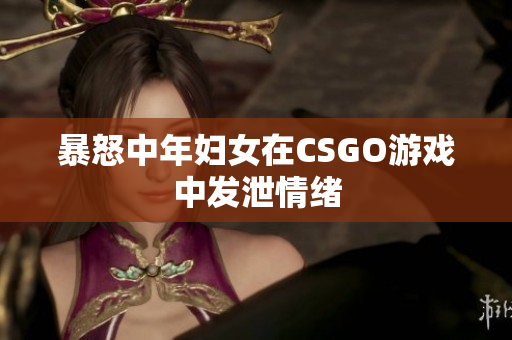 暴怒中年妇女在CSGO游戏中发泄情绪