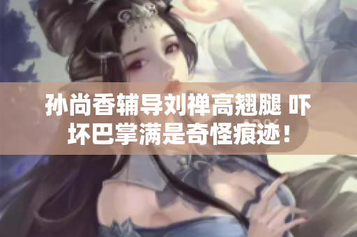 孙尚香辅导刘禅高翘腿 吓坏巴掌满是奇怪痕迹！