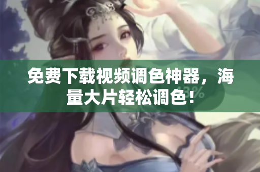 免费下载视频调色神器，海量大片轻松调色！
