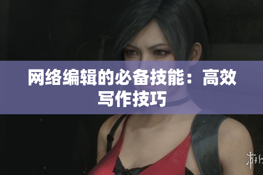 网络编辑的必备技能：高效写作技巧