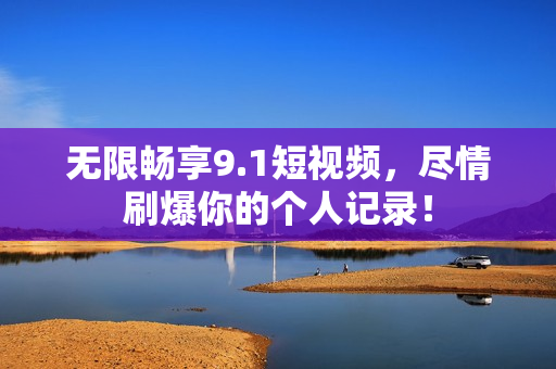 无限畅享9.1短视频，尽情刷爆你的个人记录！