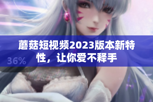 蘑菇短视频2023版本新特性，让你爱不释手