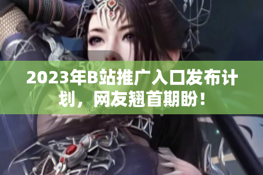 2023年B站推广入口发布计划，网友翘首期盼！