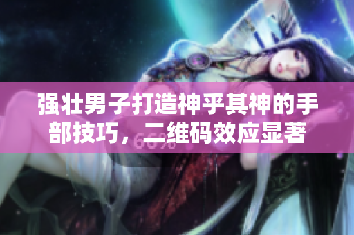 强壮男子打造神乎其神的手部技巧，二维码效应显著