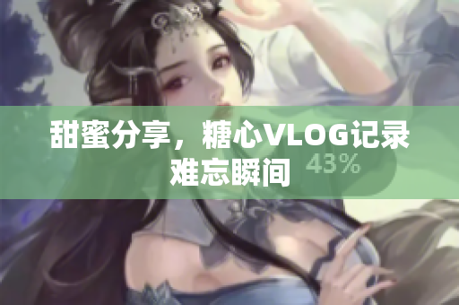 甜蜜分享，糖心VLOG记录难忘瞬间