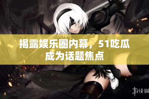揭露娱乐圈内幕，51吃瓜成为话题焦点