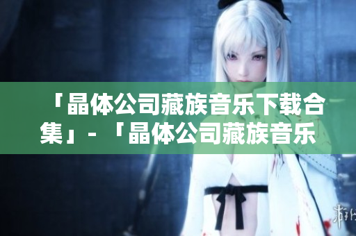 「晶体公司藏族音乐下载合集」- 「晶体公司藏族音乐完整版下载」