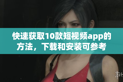 快速获取10款短视频app的方法，下载和安装可参考