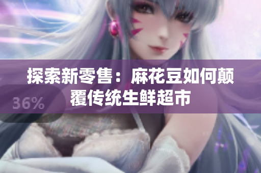 探索新零售：麻花豆如何颠覆传统生鲜超市