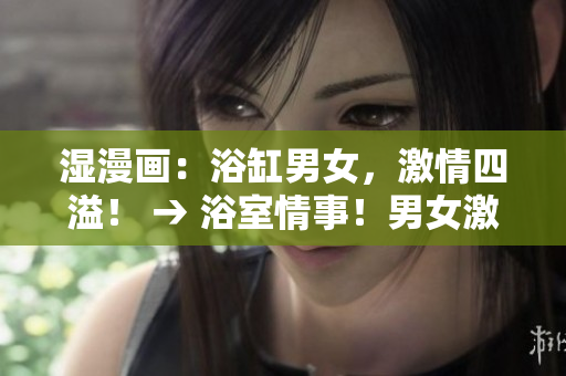 湿漫画：浴缸男女，激情四溢！ → 浴室情事！男女激情无限！