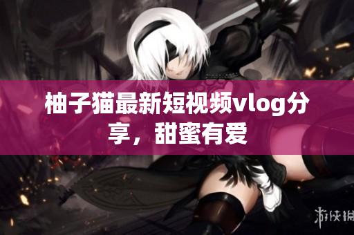 柚子猫最新短视频vlog分享，甜蜜有爱