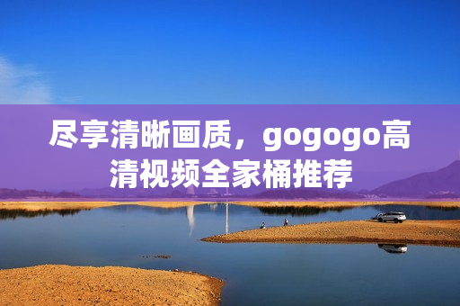 尽享清晰画质，gogogo高清视频全家桶推荐