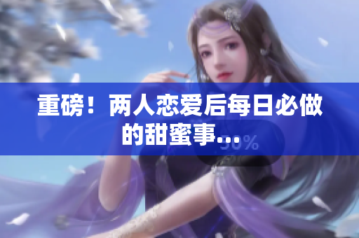 重磅！两人恋爱后每日必做的甜蜜事…