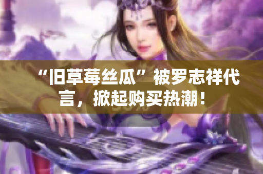 “旧草莓丝瓜”被罗志祥代言，掀起购买热潮！