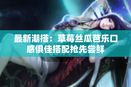 最新潮搭：草莓丝瓜芭乐口感俱佳搭配抢先尝鲜