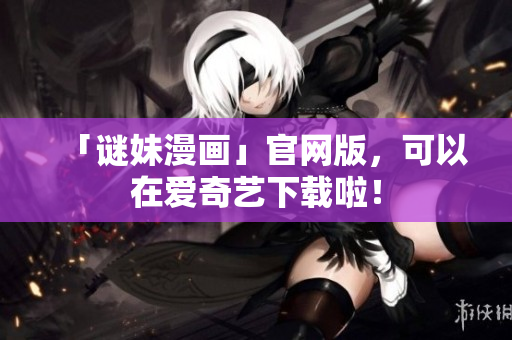 「谜妹漫画」官网版，可以在爱奇艺下载啦！