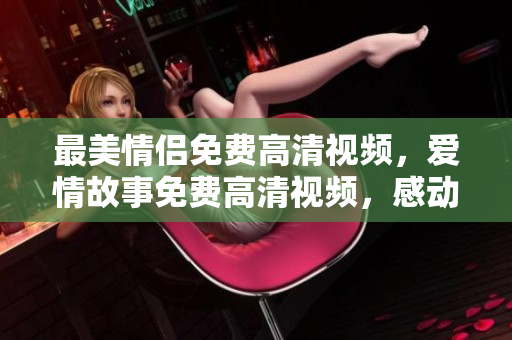 最美情侣免费高清视频，爱情故事免费高清视频，感动至心灵深处！