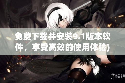 免费下载并安装9.1版本软件，享受高效的使用体验)