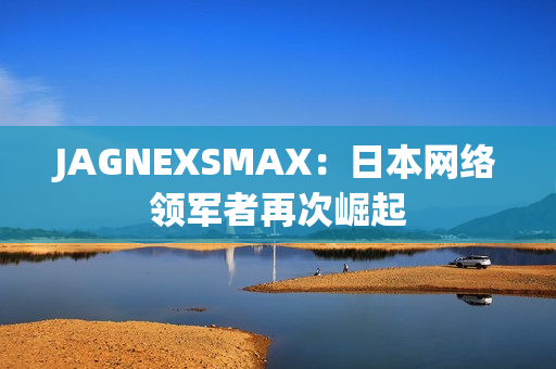 JAGNEXSMAX：日本网络领军者再次崛起