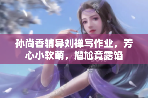 孙尚香辅导刘禅写作业，芳心小软萌，尴尬竟露馅