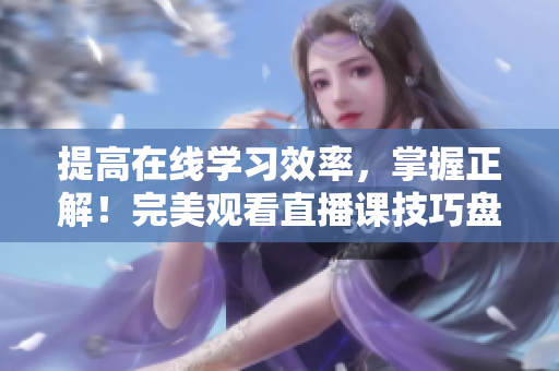 提高在线学习效率，掌握正解！完美观看直播课技巧盘点