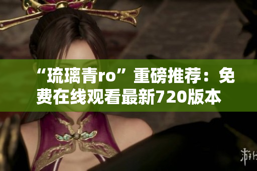 “琉璃青ro”重磅推荐：免费在线观看最新720版本