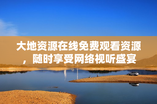 大地资源在线免费观看资源，随时享受网络视听盛宴