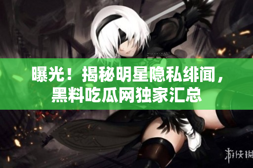 曝光！揭秘明星隐私绯闻，黑料吃瓜网独家汇总