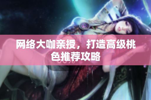 网络大咖亲授，打造高级桃色推荐攻略