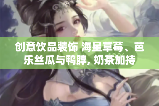 创意饮品装饰 海星草莓、芭乐丝瓜与鸭脖, 奶茶加持