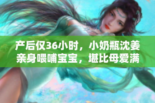 产后仅36小时，小奶瓶沈姜亲身喂哺宝宝，堪比母爱满满