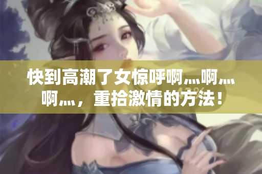 快到高潮了女惊呼啊灬啊灬啊灬，重拾激情的方法！